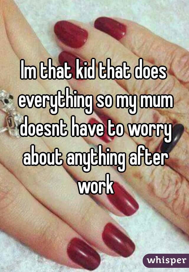 Im that kid that does everything so my mum doesnt have to worry about anything after work