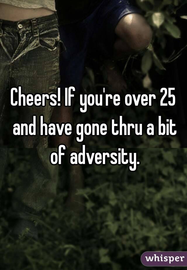 Cheers! If you're over 25 and have gone thru a bit of adversity.