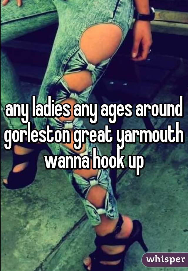 any ladies any ages around gorleston great yarmouth wanna hook up