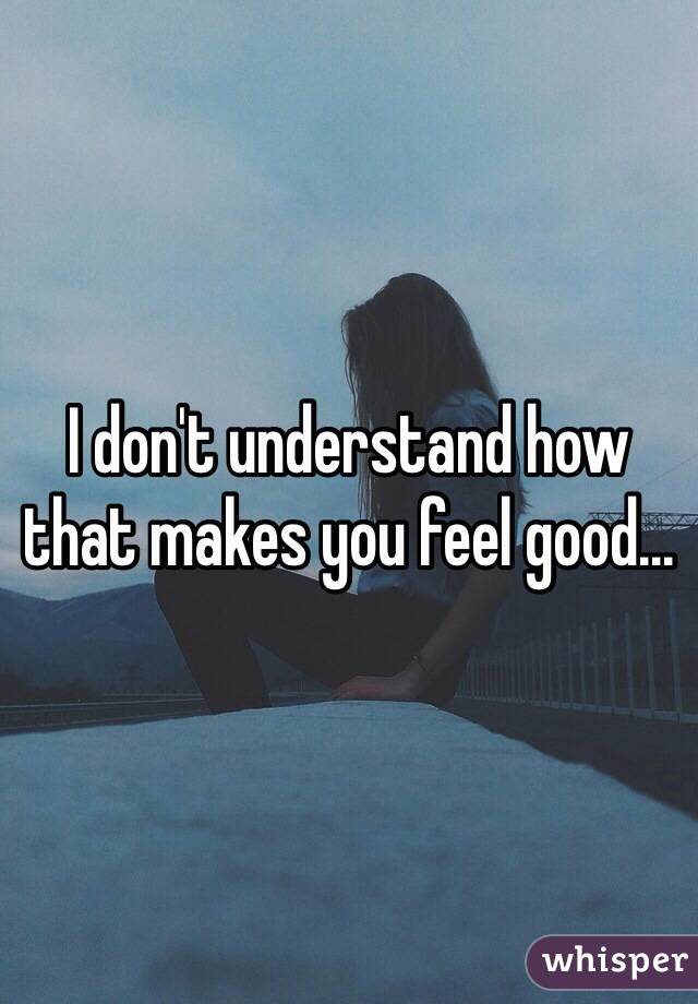 I don't understand how that makes you feel good...