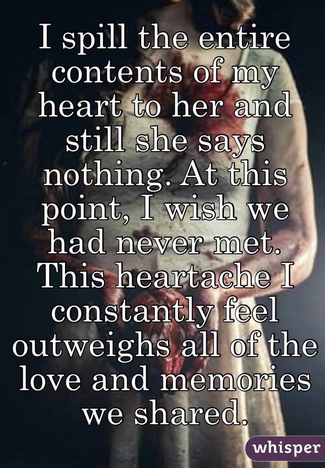 I spill the entire contents of my heart to her and still she says nothing. At this point, I wish we had never met. This heartache I constantly feel outweighs all of the love and memories we shared.