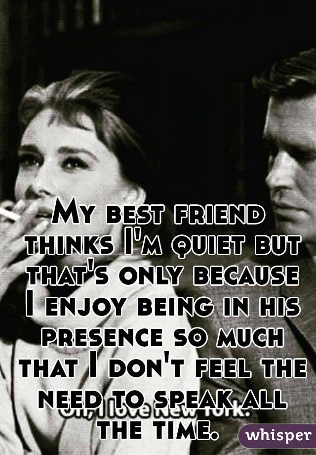 My best friend thinks I'm quiet but that's only because I enjoy being in his presence so much that I don't feel the need to speak all the time. 