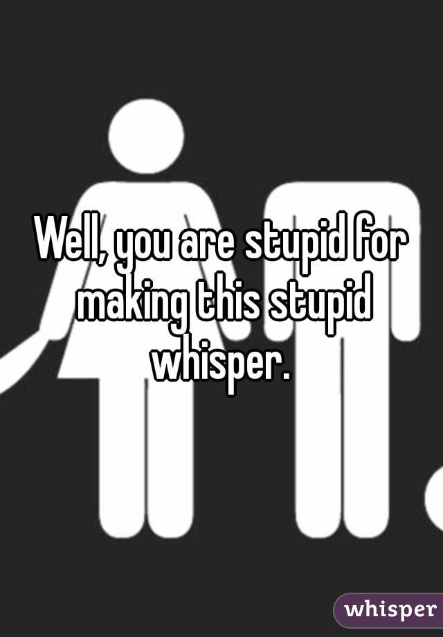 Well, you are stupid for making this stupid whisper. 