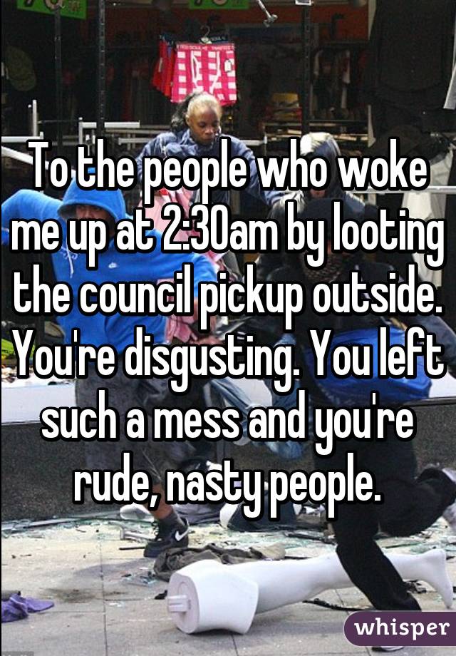 To the people who woke me up at 2:30am by looting the council pickup outside. You're disgusting. You left such a mess and you're rude, nasty people.