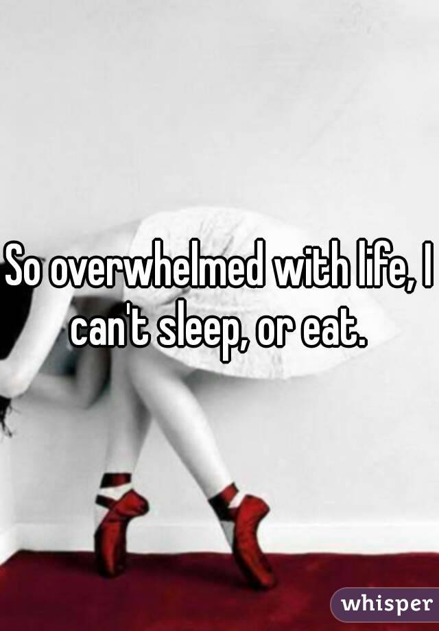 So overwhelmed with life, I can't sleep, or eat. 