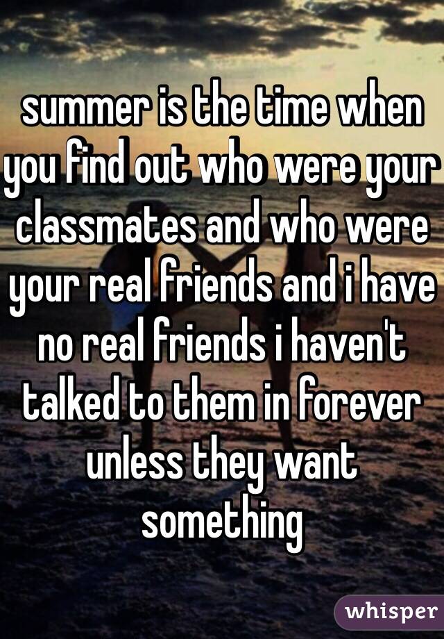 summer is the time when you find out who were your classmates and who were your real friends and i have no real friends i haven't talked to them in forever unless they want something 