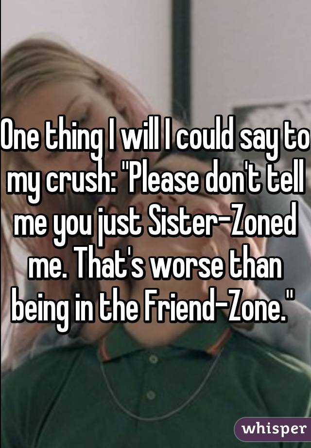 One thing I will I could say to my crush: "Please don't tell me you just Sister-Zoned me. That's worse than being in the Friend-Zone." 