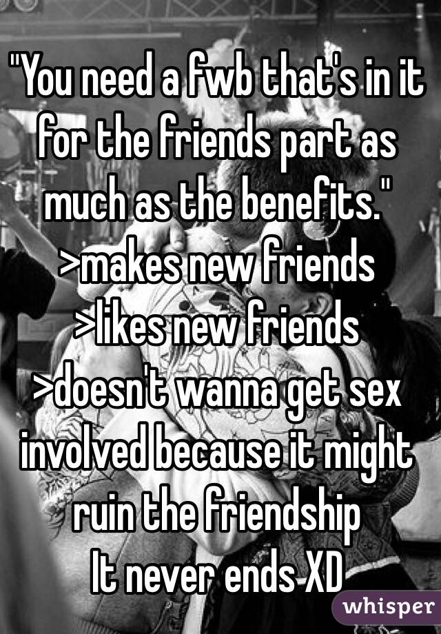 "You need a fwb that's in it for the friends part as much as the benefits."
>makes new friends 
>likes new friends 
>doesn't wanna get sex involved because it might ruin the friendship
It never ends XD 