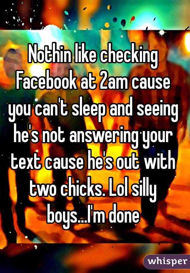 Nothin like checking Facebook at 2am cause you can't sleep and seeing he's not answering your text cause he's out with two chicks. Lol silly boys...I'm done