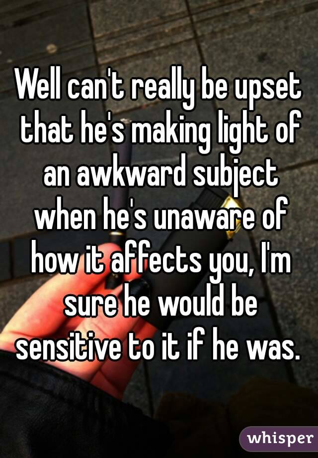 Well can't really be upset that he's making light of an awkward subject when he's unaware of how it affects you, I'm sure he would be sensitive to it if he was. 