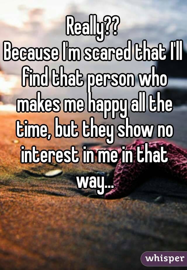 Really??
Because I'm scared that I'll find that person who makes me happy all the time, but they show no interest in me in that way...