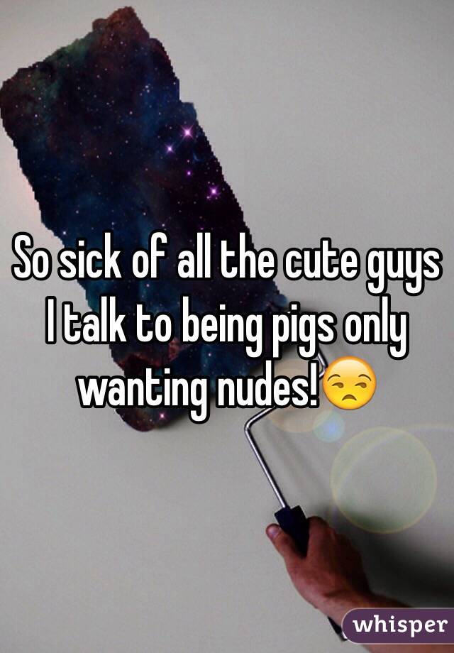 So sick of all the cute guys I talk to being pigs only wanting nudes!😒