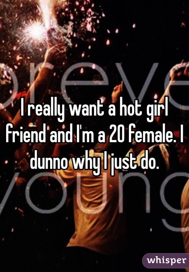 I really want a hot girl friend and I'm a 20 female. I dunno why I just do. 