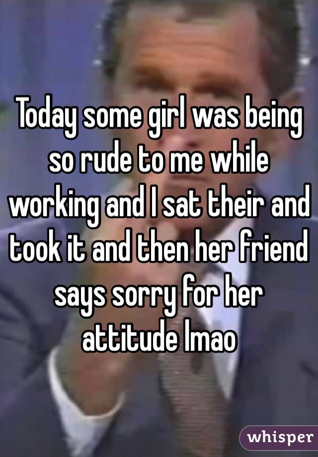 Today some girl was being so rude to me while working and I sat their and took it and then her friend says sorry for her attitude lmao 