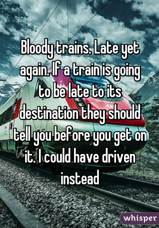 Bloody trains. Late yet again. If a train is going to be late to its destination they should tell you before you get on it. I could have driven instead