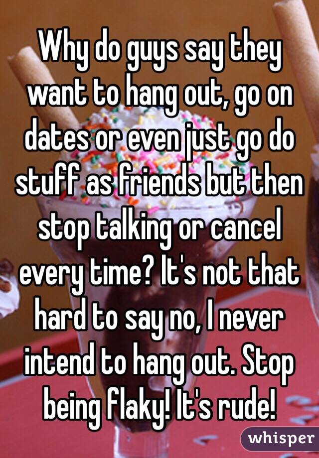 Why do guys say they want to hang out, go on dates or even just go do stuff as friends but then stop talking or cancel every time? It's not that hard to say no, I never intend to hang out. Stop being flaky! It's rude!