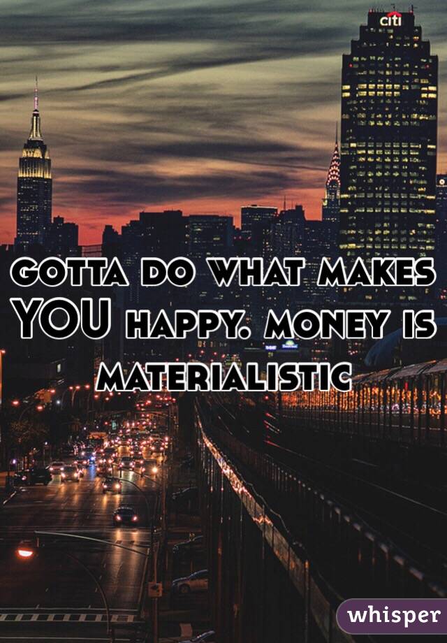 gotta do what makes YOU happy. money is materialistic 