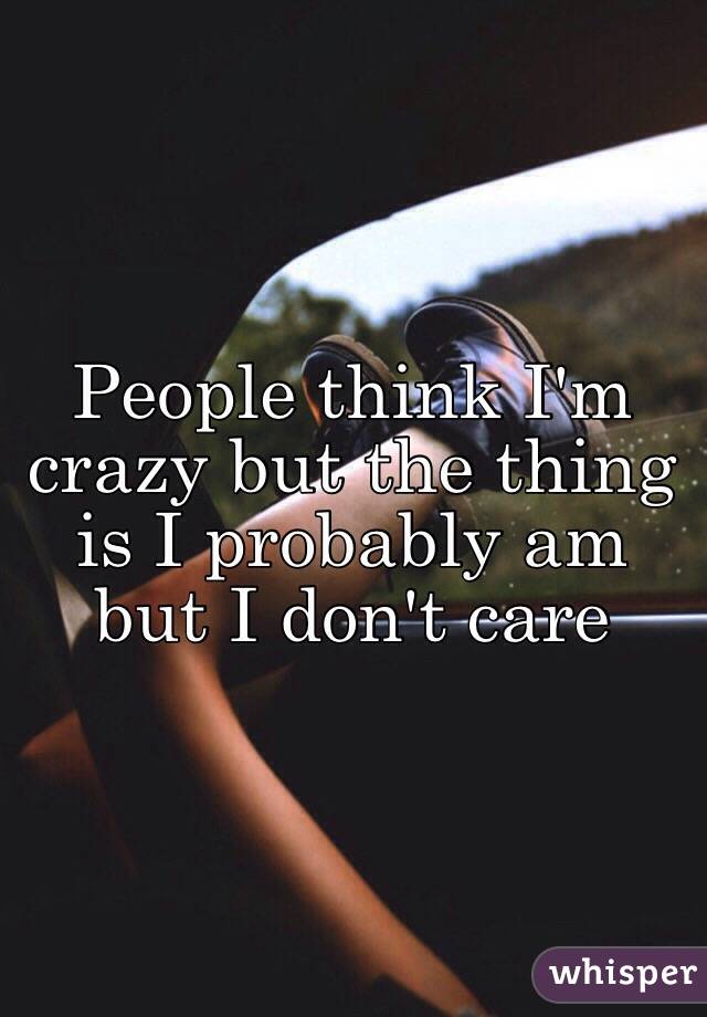 People think I'm crazy but the thing is I probably am but I don't care