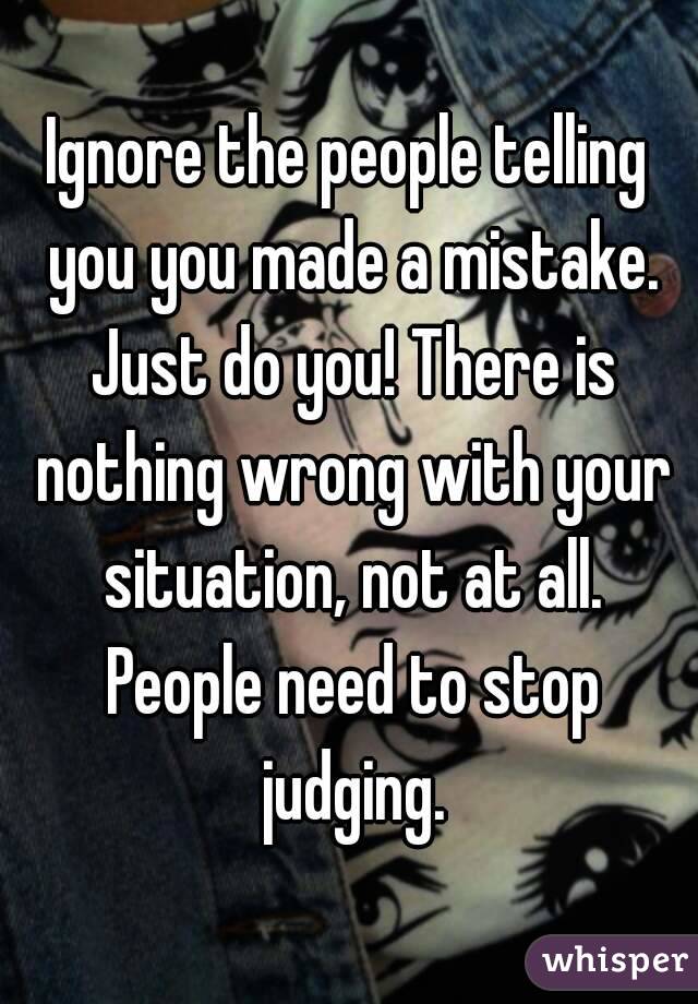 Ignore the people telling you you made a mistake. Just do you! There is nothing wrong with your situation, not at all. People need to stop judging.