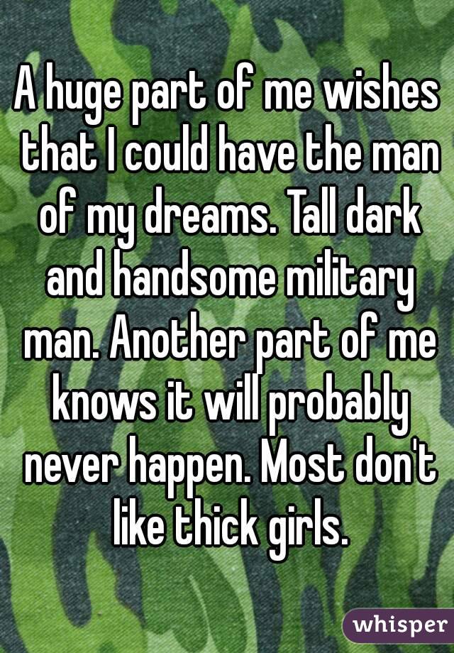 A huge part of me wishes that I could have the man of my dreams. Tall dark and handsome military man. Another part of me knows it will probably never happen. Most don't like thick girls.