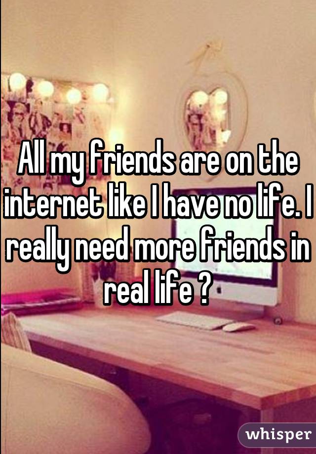 All my friends are on the internet like I have no life. I really need more friends in real life 😞