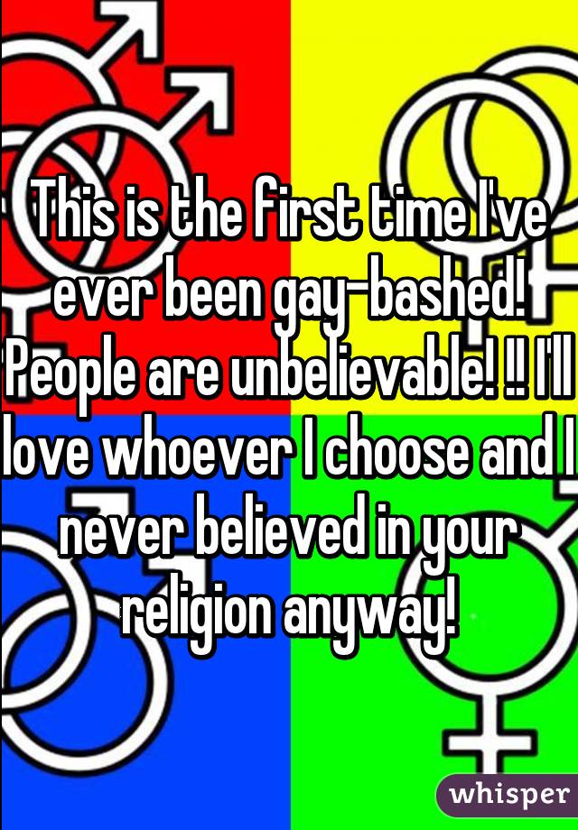 This is the first time I've ever been gay-bashed! People are unbelievable! !! I'll love whoever I choose and I never believed in your religion anyway!