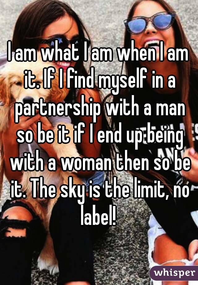 I am what I am when I am it. If I find myself in a partnership with a man so be it if I end up being with a woman then so be it. The sky is the limit, no label! 