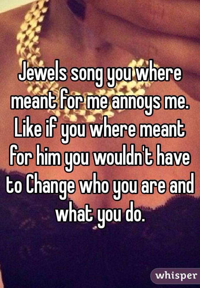 Jewels song you where meant for me annoys me. Like if you where meant for him you wouldn't have to Change who you are and what you do.