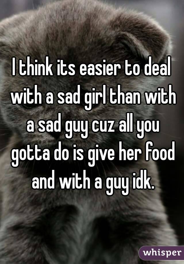 I think its easier to deal with a sad girl than with a sad guy cuz all you gotta do is give her food and with a guy idk.