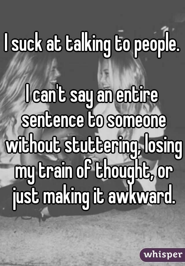 I suck at talking to people.

I can't say an entire sentence to someone without stuttering, losing my train of thought, or just making it awkward.