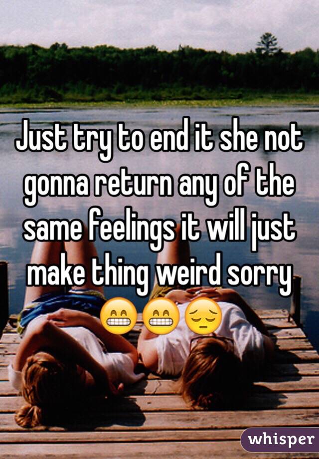 Just try to end it she not gonna return any of the same feelings it will just make thing weird sorry 😁😁😔