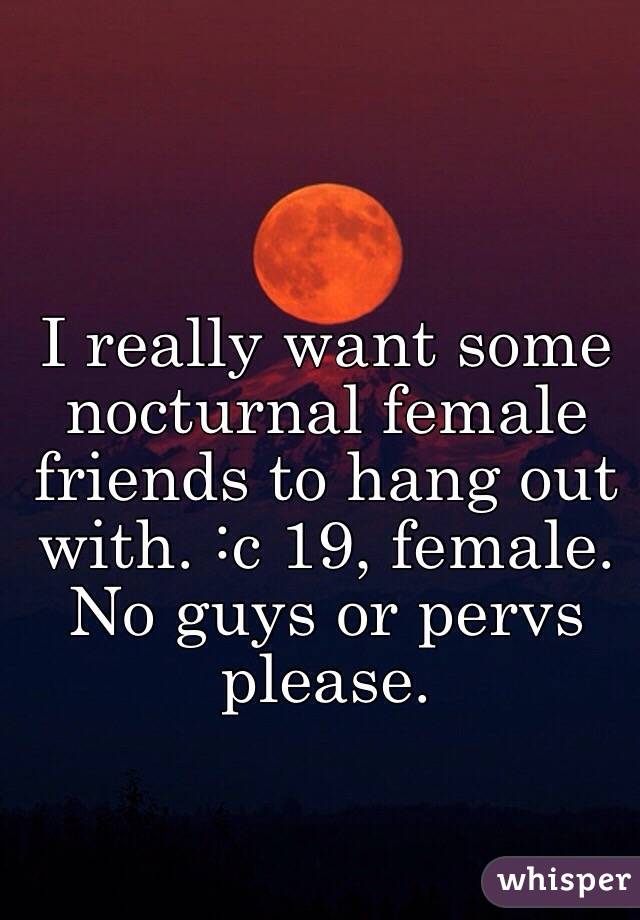 I really want some nocturnal female friends to hang out with. :c 19, female. 
No guys or pervs please. 