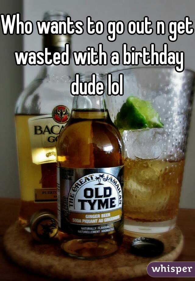 Who wants to go out n get wasted with a birthday dude lol 