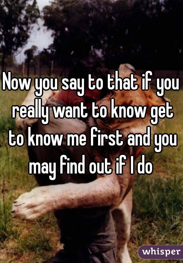 Now you say to that if you really want to know get to know me first and you may find out if I do 