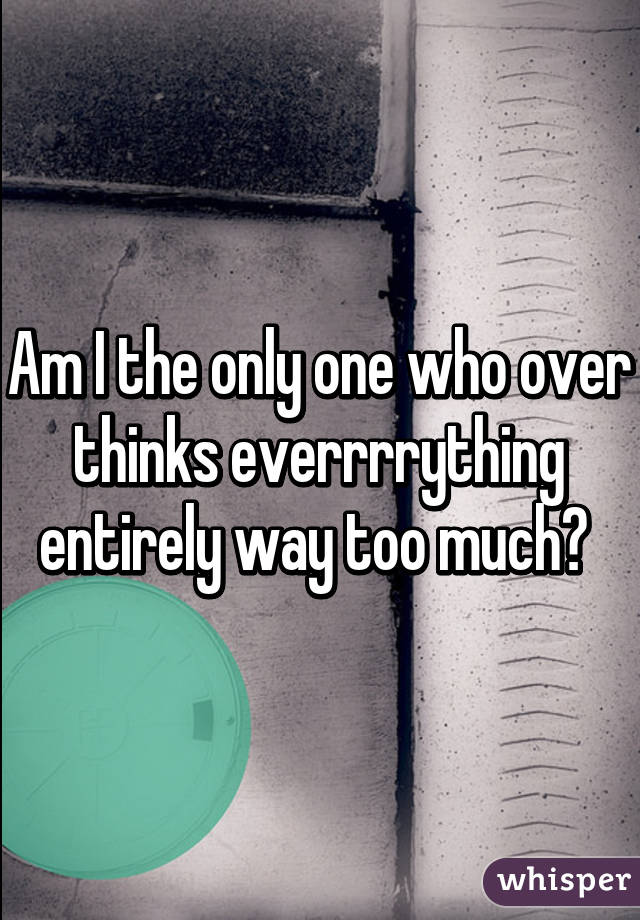 Am I the only one who over thinks everrrrything entirely way too much? 