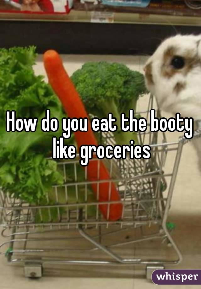 How do you eat the booty like groceries