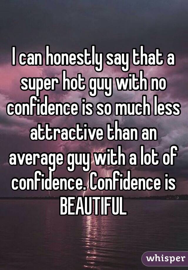 I can honestly say that a super hot guy with no confidence is so much less attractive than an average guy with a lot of confidence. Confidence is BEAUTIFUL