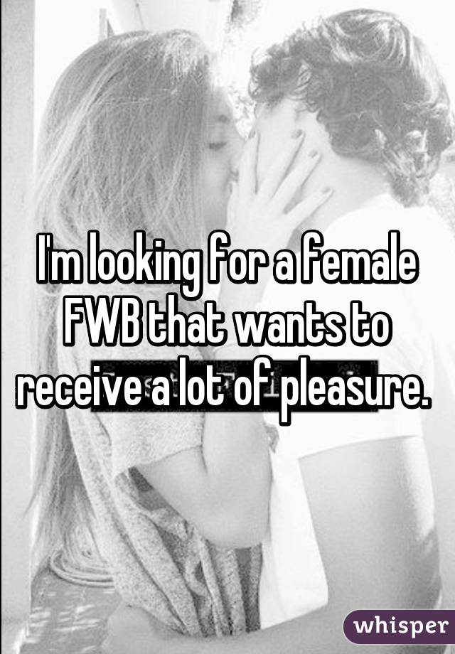 I'm looking for a female FWB that wants to receive a lot of pleasure. 