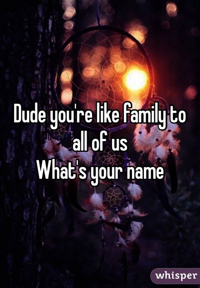 Dude you're like family to all of us
What's your name