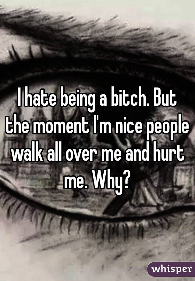 I hate being a bitch. But the moment I'm nice people walk all over me and hurt me. Why? 