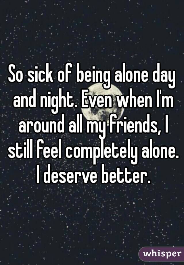 So sick of being alone day and night. Even when I'm around all my friends, I still feel completely alone. I deserve better.