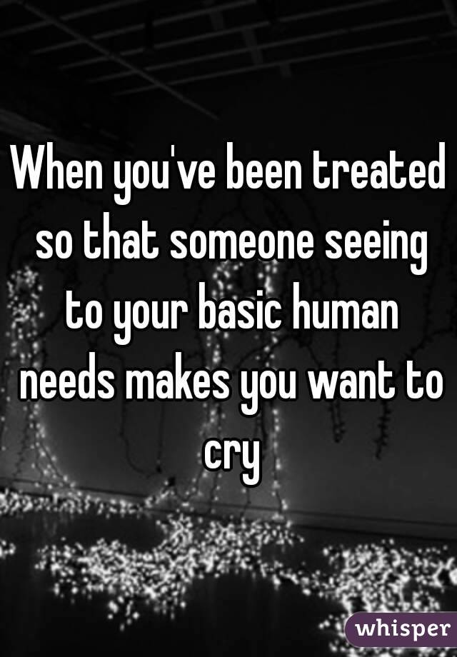 When you've been treated so that someone seeing to your basic human needs makes you want to cry