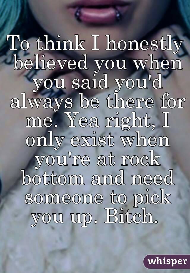 To think I honestly believed you when you said you'd always be there for me. Yea right, I only exist when you're at rock bottom and need someone to pick you up. Bitch. 