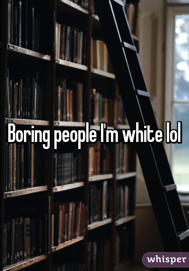 Boring people I'm white lol