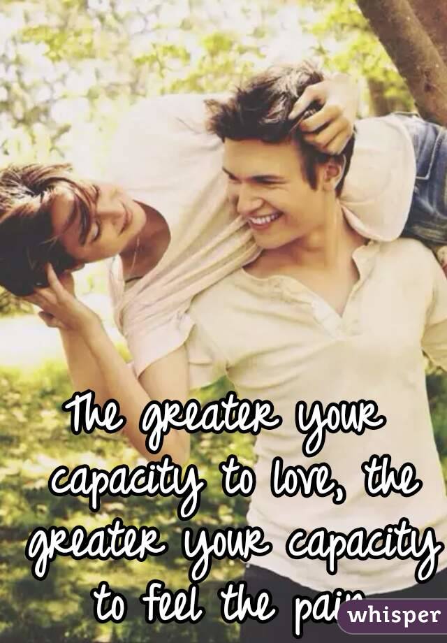 The greater your capacity to love, the greater your capacity to feel the pain.
