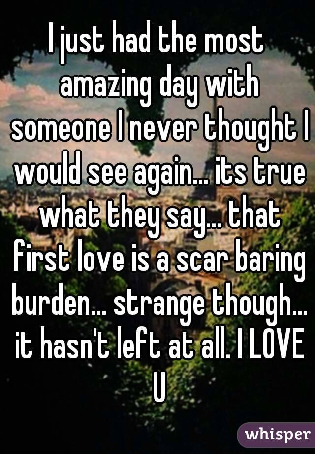 I just had the most amazing day with someone I never thought I would see again... its true what they say... that first love is a scar baring burden... strange though... it hasn't left at all. I LOVE U