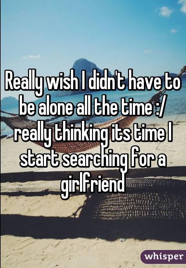 Really wish I didn't have to be alone all the time :/ really thinking its time I start searching for a girlfriend