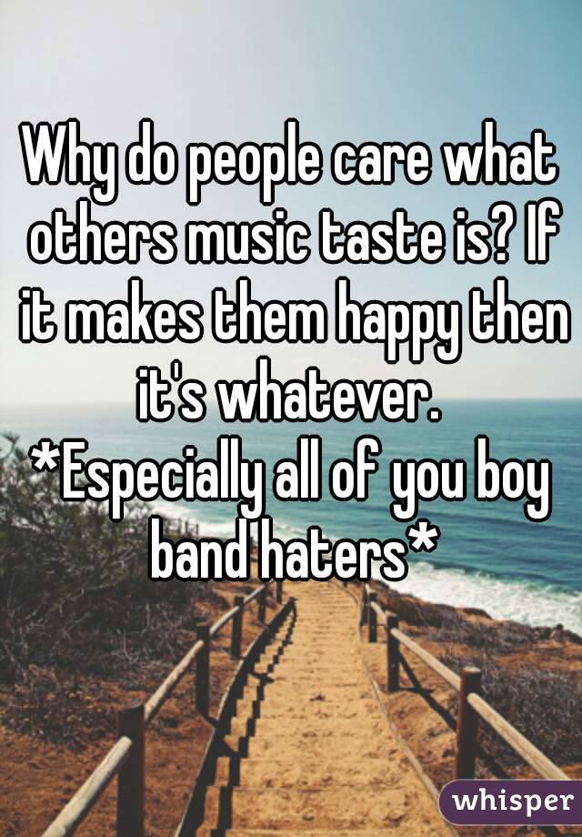 Why do people care what others music taste is? If it makes them happy then it's whatever. 
*Especially all of you boy band haters*