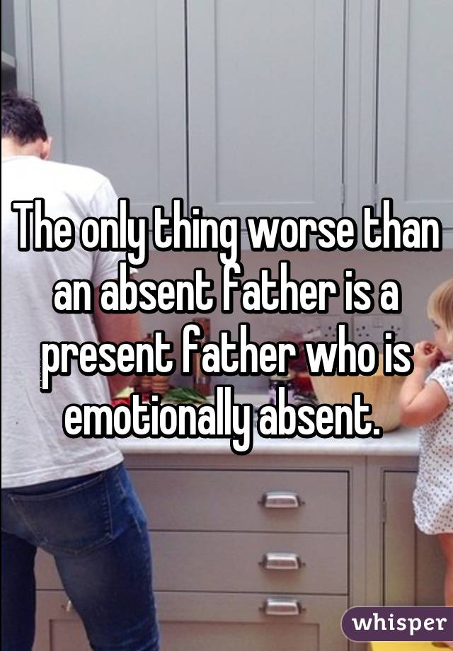 The only thing worse than an absent father is a present father who is emotionally absent. 