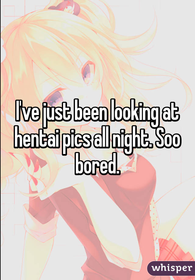 I've just been looking at hentai pics all night. Soo bored.